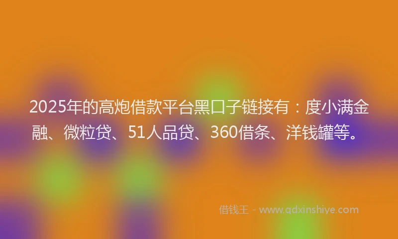 2025年的高炮借款平台黑口子链接有：度小满金融、微粒贷、51人品贷、360借条、洋钱罐等。