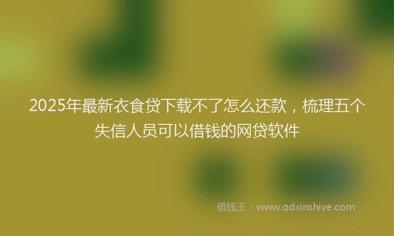 2025年最新衣食贷下载不了怎么还款，梳理五个失信人员可以借钱的网贷软件