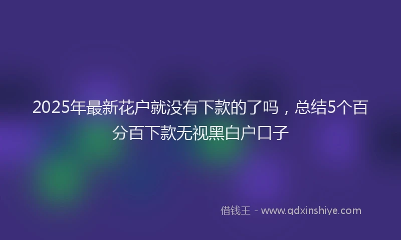 2025年最新花户就没有下款的了吗，总结5个百分百下款无视黑白户口子