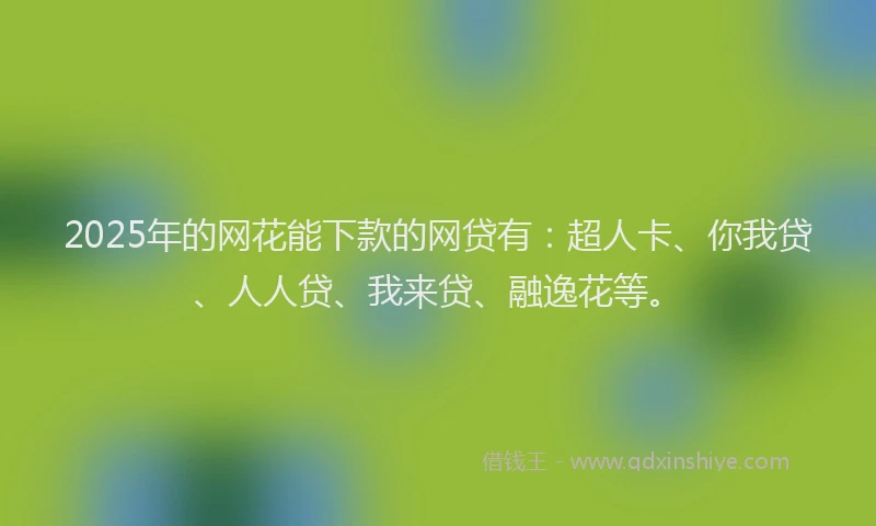 2025年的网花能下款的网贷有：超人卡、你我贷、人人贷、我来贷、融逸花等。