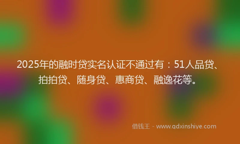 2025年的融时贷实名认证不通过有：51人品贷、拍拍贷、随身贷、惠商贷、融逸花等。
