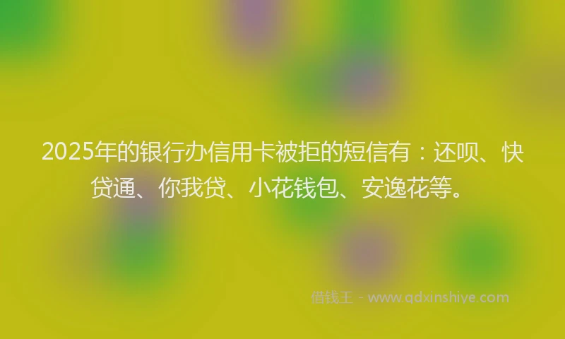 2025年的银行办信用卡被拒的短信有：还呗、快贷通、你我贷、小花钱包、安逸花等。