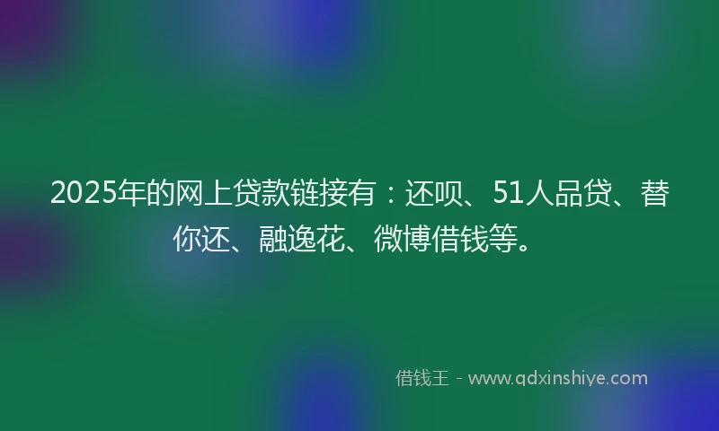 2025年的网上贷款链接有：还呗、51人品贷、替你还、融逸花、微博借钱等。