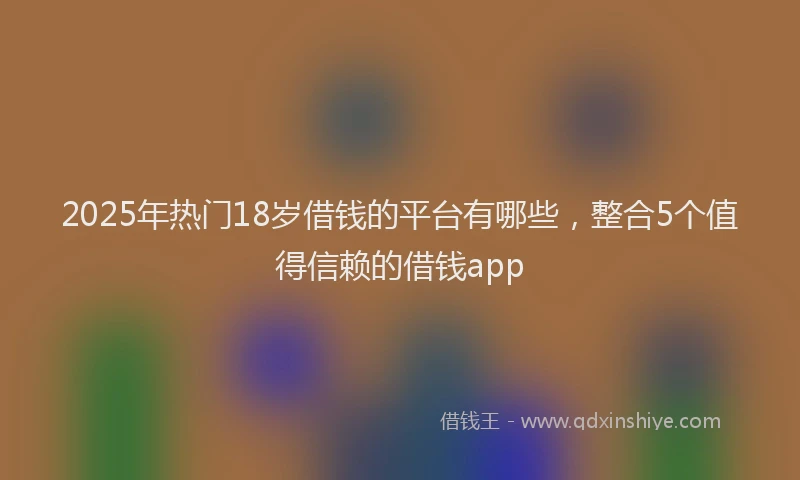 2025年热门18岁借钱的平台有哪些，整合5个值得信赖的借钱app
