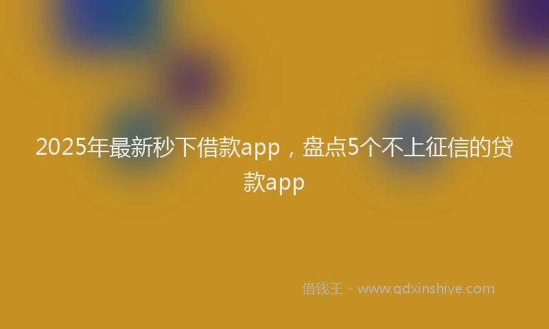 2025年最新秒下借款app，盘点5个不上征信的贷款app