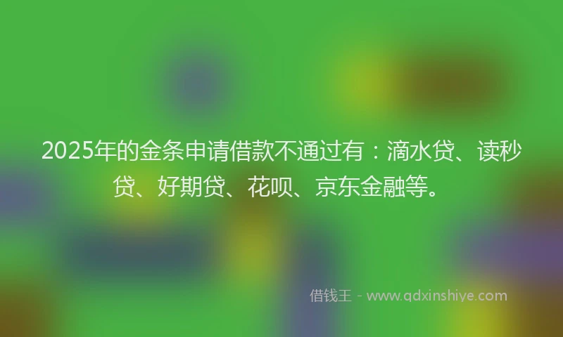 2025年的金条申请借款不通过有：滴水贷、读秒贷、好期贷、花呗、京东金融等。