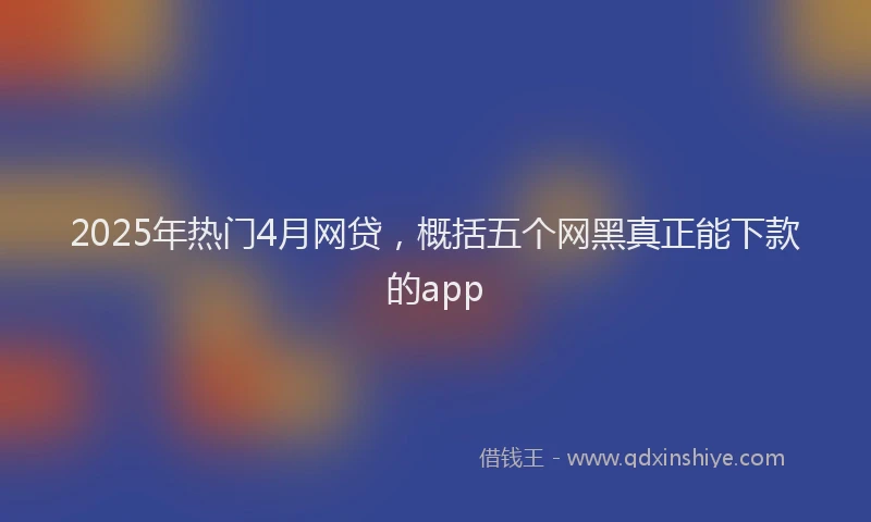 2025年热门4月网贷，概括五个网黑真正能下款的app
