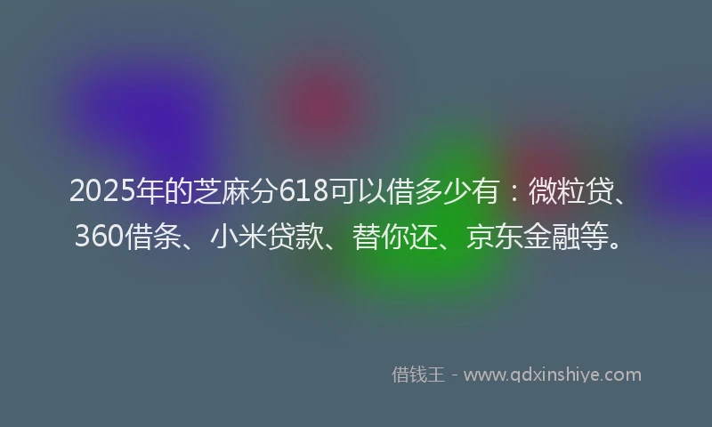 2025年的芝麻分618可以借多少有：微粒贷、360借条、小米贷款、替你还、京东金融等。