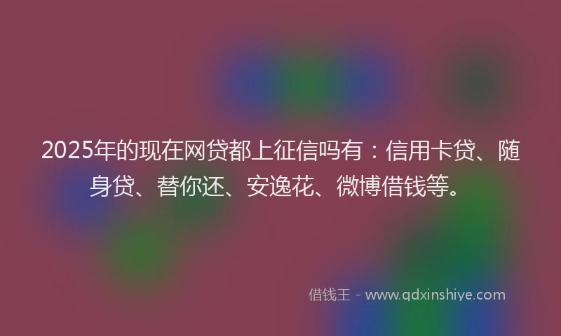 2025年的现在网贷都上征信吗有：信用卡贷、随身贷、替你还、安逸花、微博借钱等。