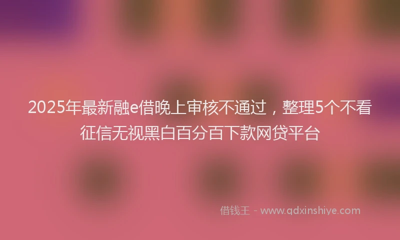 2025年最新融e借晚上审核不通过，整理5个不看征信无视黑白百分百下款网贷平台