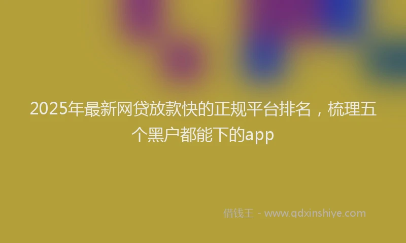 2025年最新网贷放款快的正规平台排名，梳理五个黑户都能下的app