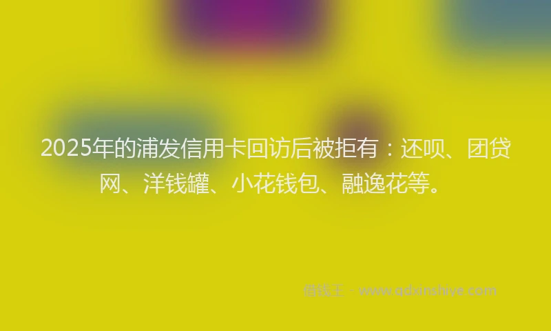 2025年的浦发信用卡回访后被拒有：还呗、团贷网、洋钱罐、小花钱包、融逸花等。