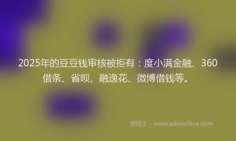 2025年的豆豆钱审核被拒有：度小满金融、360借条、省呗、融逸花、微博借钱等。