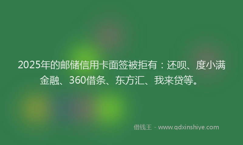 2025年的邮储信用卡面签被拒有：还呗、度小满金融、360借条、东方汇、我来贷等。