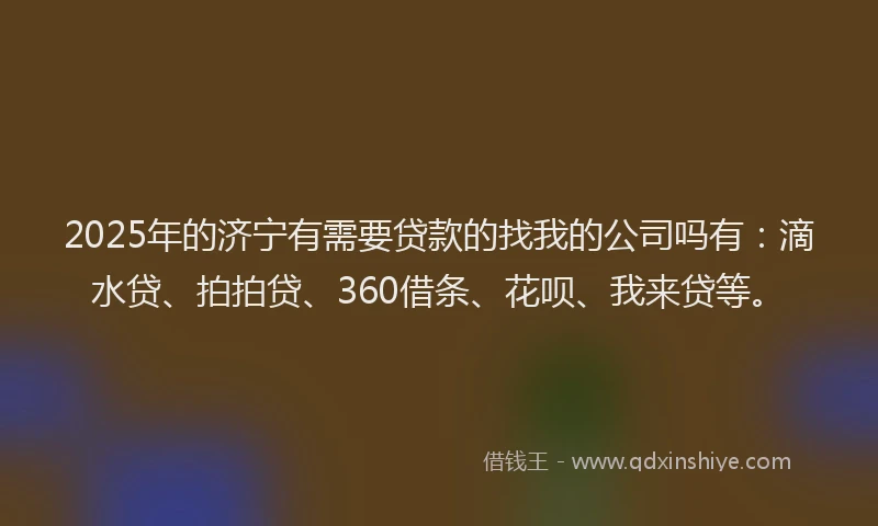 2025年的济宁有需要贷款的找我的公司吗有：滴水贷、拍拍贷、360借条、花呗、我来贷等。