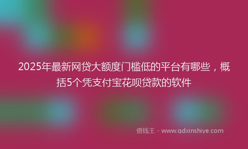 2025年最新网贷大额度门槛低的平台有哪些，概括5个凭支付宝花呗贷款的软件