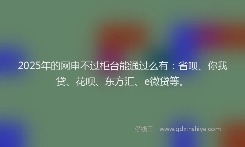 2025年的网申不过柜台能通过么有：省呗、你我贷、花呗、东方汇、e微贷等。