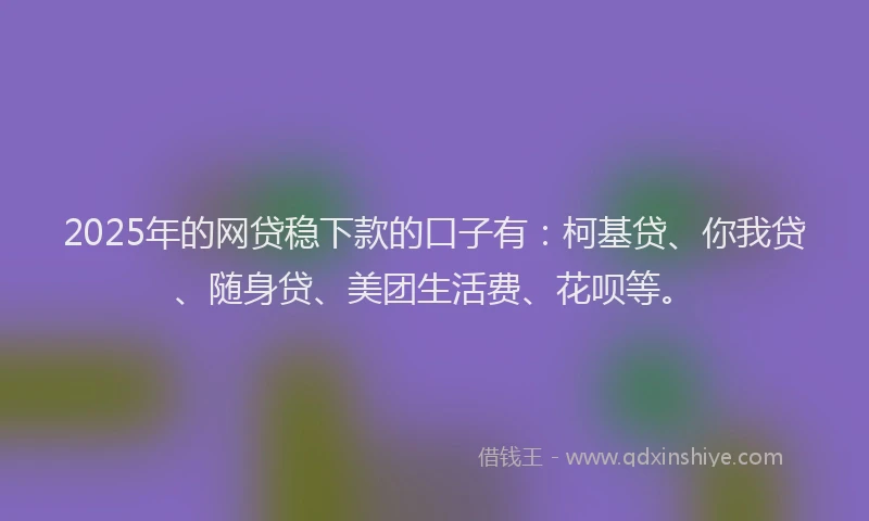 2025年的网贷稳下款的口子有：柯基贷、你我贷、随身贷、美团生活费、花呗等。