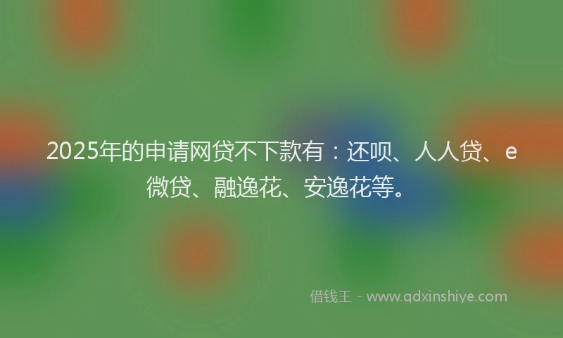 2025年的申请网贷不下款有：还呗、人人贷、e微贷、融逸花、安逸花等。