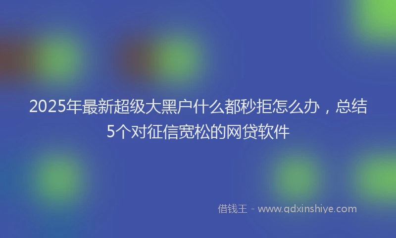 2025年最新超级大黑户什么都秒拒怎么办，总结5个对征信宽松的网贷软件