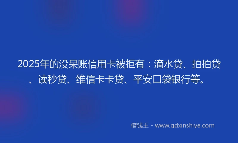 2025年的没呆账信用卡被拒有：滴水贷、拍拍贷、读秒贷、维信卡卡贷、平安口袋银行等。