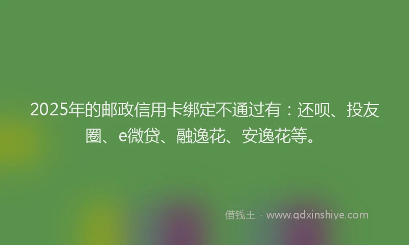2025年的邮政信用卡绑定不通过有：还呗、投友圈、e微贷、融逸花、安逸花等。