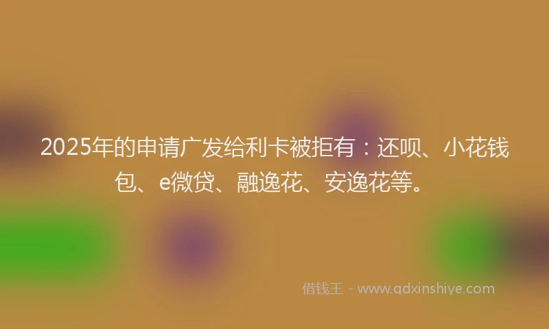 2025年的申请广发给利卡被拒有：还呗、小花钱包、e微贷、融逸花、安逸花等。
