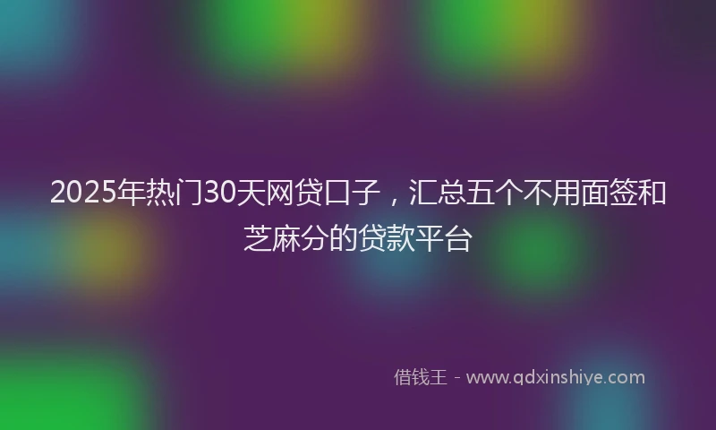 2025年热门30天网贷口子，汇总五个不用面签和芝麻分的贷款平台