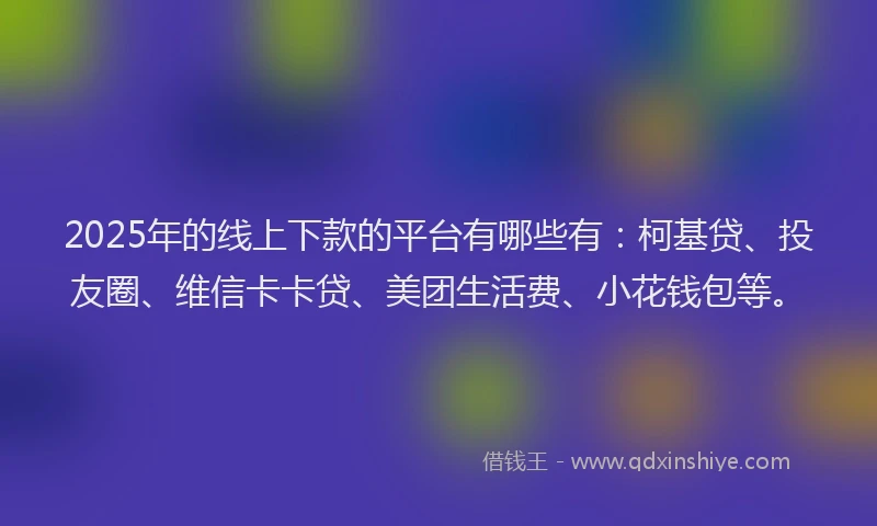 2025年的线上下款的平台有哪些有：柯基贷、投友圈、维信卡卡贷、美团生活费、小花钱包等。