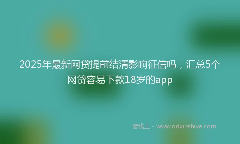 2025年最新网贷提前结清影响征信吗，汇总5个网贷容易下款18岁的app