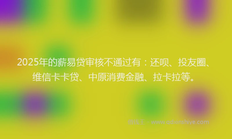 2025年的薪易贷审核不通过有：还呗、投友圈、维信卡卡贷、中原消费金融、拉卡拉等。