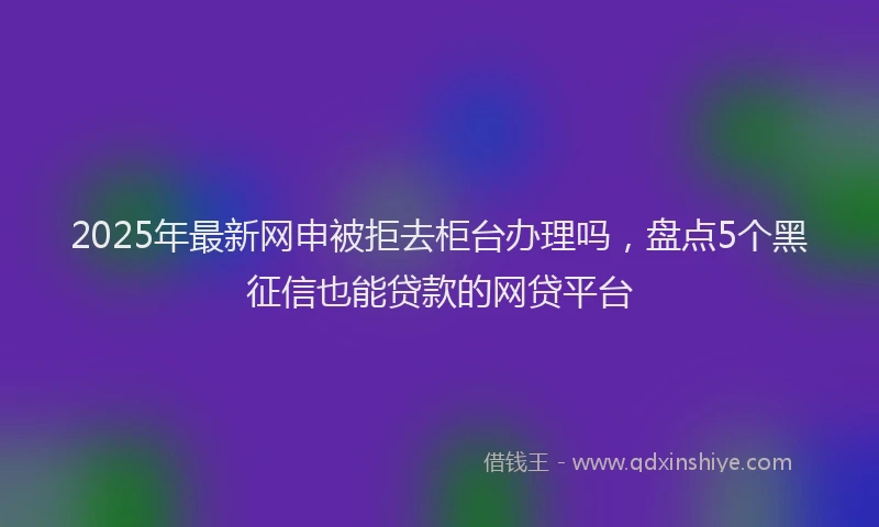 2025年最新网申被拒去柜台办理吗，盘点5个黑征信也能贷款的网贷平台