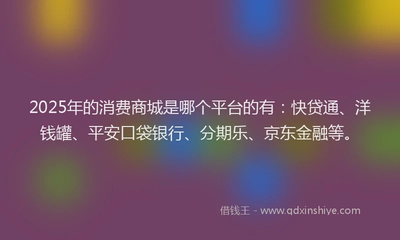 2025年的消费商城是哪个平台的有：快贷通、洋钱罐、平安口袋银行、分期乐、京东金融等。