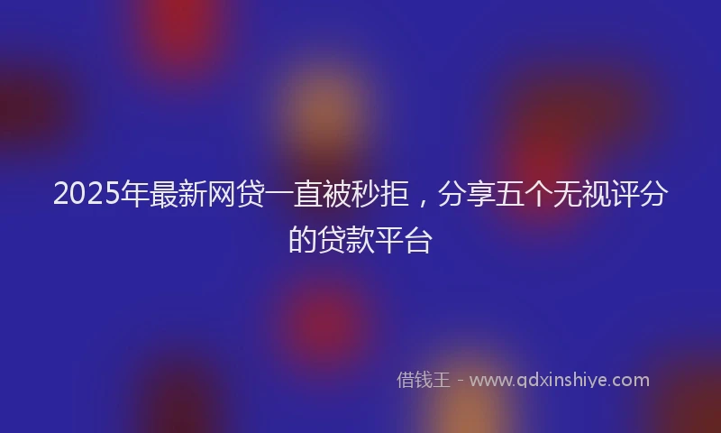 2025年最新网贷一直被秒拒，分享五个无视评分的贷款平台