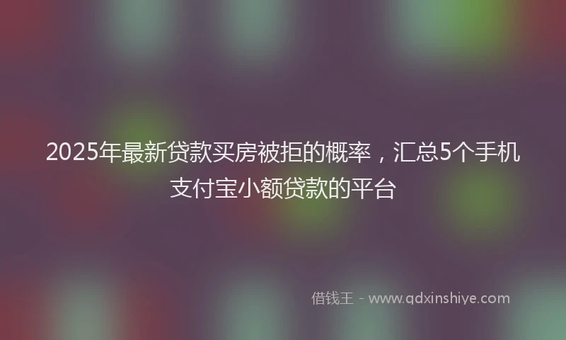 2025年最新贷款买房被拒的概率，汇总5个手机支付宝小额贷款的平台