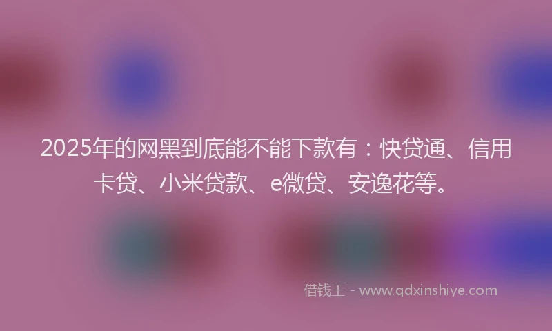 2025年的网黑到底能不能下款有：快贷通、信用卡贷、小米贷款、e微贷、安逸花等。