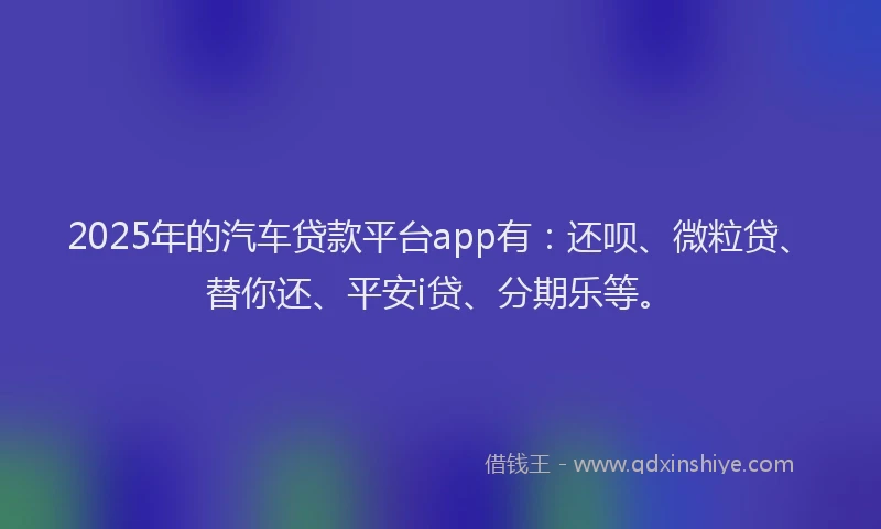 2025年的汽车贷款平台app有：还呗、微粒贷、替你还、平安i贷、分期乐等。
