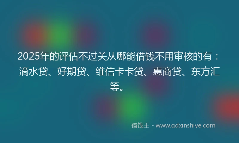2025年的评估不过关从哪能借钱不用审核的有：滴水贷、好期贷、维信卡卡贷、惠商贷、东方汇等。