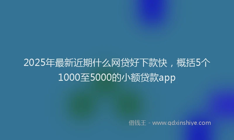 2025年最新近期什么网贷好下款快，概括5个1000至5000的小额贷款app