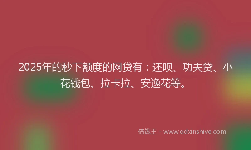 2025年的秒下额度的网贷有：还呗、功夫贷、小花钱包、拉卡拉、安逸花等。
