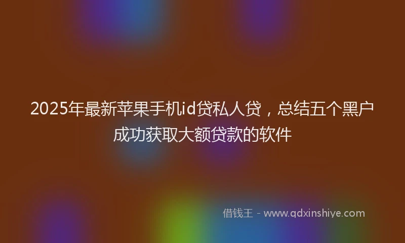2025年最新苹果手机id贷私人贷，总结五个黑户成功获取大额贷款的软件