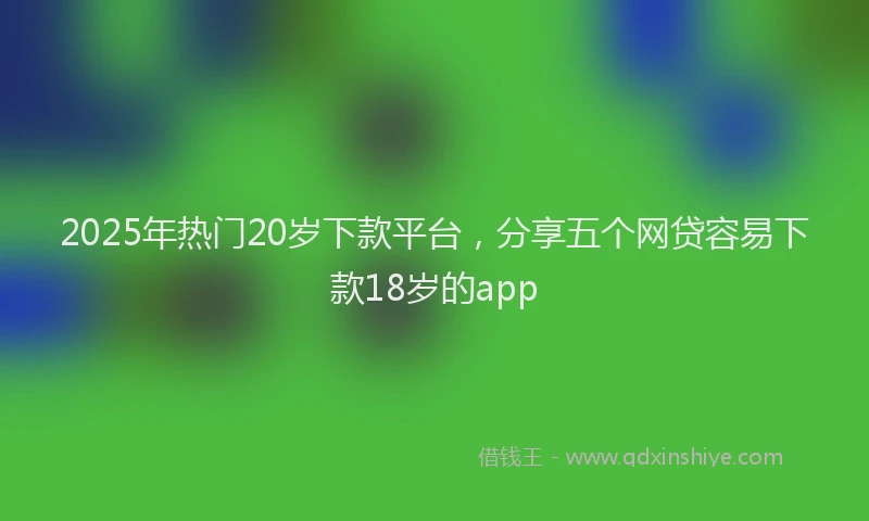 2025年热门20岁下款平台，分享五个网贷容易下款18岁的app
