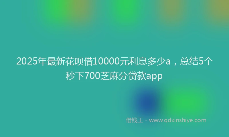 2025年最新花呗借10000元利息多少a，总结5个秒下700芝麻分贷款app