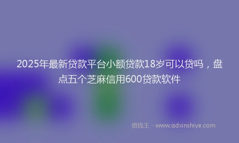 2025年最新贷款平台小额贷款18岁可以贷吗，盘点五个芝麻信用600贷款软件