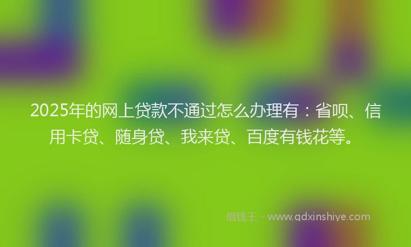 2025年的网上贷款不通过怎么办理有：省呗、信用卡贷、随身贷、我来贷、百度有钱花等。