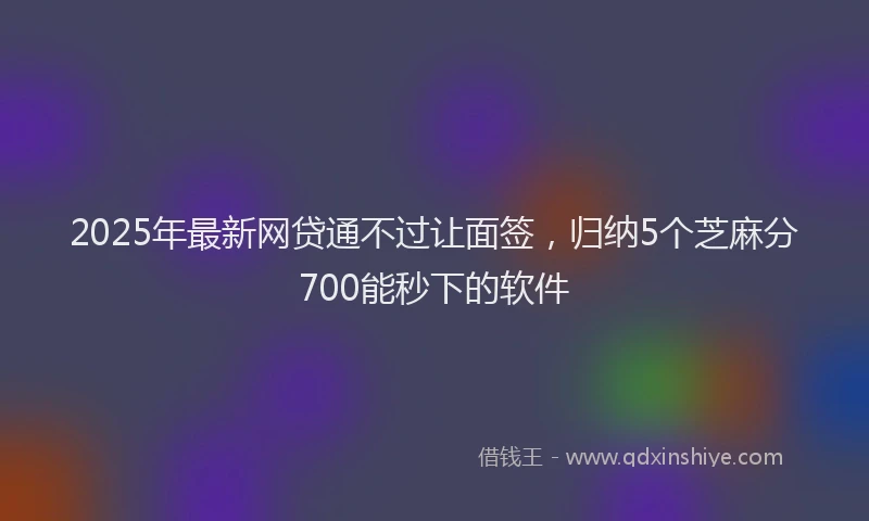 2025年最新网贷通不过让面签，归纳5个芝麻分700能秒下的软件