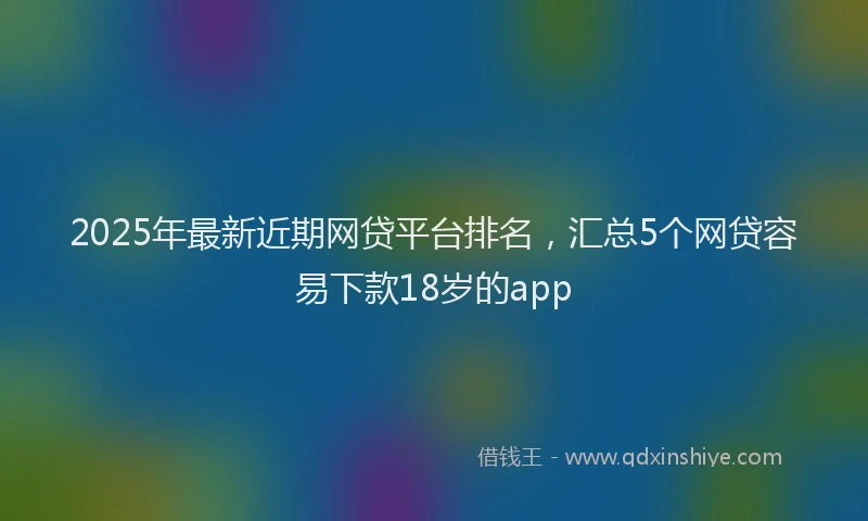 2025年最新近期网贷平台排名，汇总5个网贷容易下款18岁的app