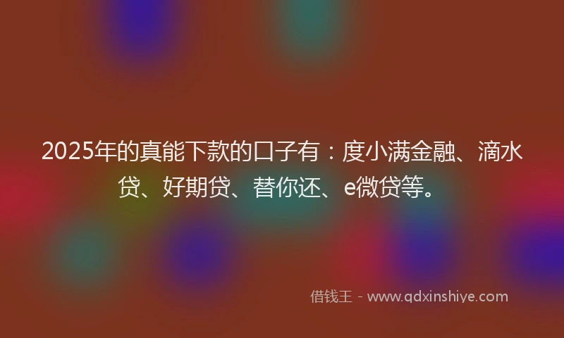 2025年的真能下款的口子有：度小满金融、滴水贷、好期贷、替你还、e微贷等。