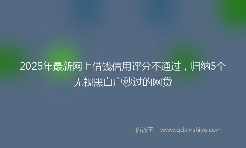 2025年最新网上借钱信用评分不通过，归纳5个无视黑白户秒过的网贷
