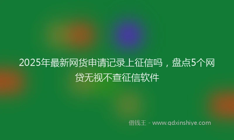 2025年最新网货申请记录上征信吗，盘点5个网贷无视不查征信软件